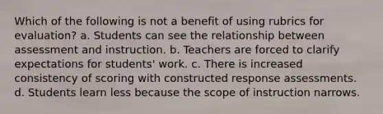 Which of the following is not a benefit of using rubrics for evaluation? a. Students can see the relationship between assessment and instruction. b. Teachers are forced to clarify expectations for students' work. c. There is increased consistency of scoring with constructed response assessments. d. Students learn less because the scope of instruction narrows.