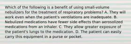 Which of the following is a benefit of using​ small-volume nebulizers for the treatment of respiratory​ problems? A. They will work even when the​ patient's ventilations are inadequate. B. Nebulized medications have fewer side effects than aerosolized medications from an inhaler. C. They allow greater exposure of the​ patient's lungs to the medication. D. The patient can easily carry this equipment in a purse or pocket.