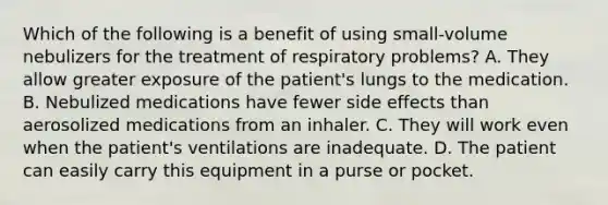 Which of the following is a benefit of using​ small-volume nebulizers for the treatment of respiratory​ problems? A. They allow greater exposure of the​ patient's lungs to the medication. B. Nebulized medications have fewer side effects than aerosolized medications from an inhaler. C. They will work even when the​ patient's ventilations are inadequate. D. The patient can easily carry this equipment in a purse or pocket.