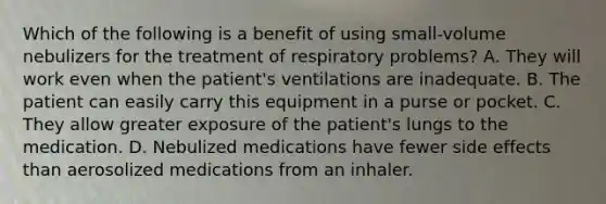 Which of the following is a benefit of using​ small-volume nebulizers for the treatment of respiratory​ problems? A. They will work even when the​ patient's ventilations are inadequate. B. The patient can easily carry this equipment in a purse or pocket. C. They allow greater exposure of the​ patient's lungs to the medication. D. Nebulized medications have fewer side effects than aerosolized medications from an inhaler.