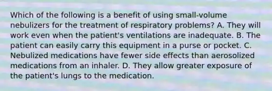 Which of the following is a benefit of using​ small-volume nebulizers for the treatment of respiratory​ problems? A. They will work even when the​ patient's ventilations are inadequate. B. The patient can easily carry this equipment in a purse or pocket. C. Nebulized medications have fewer side effects than aerosolized medications from an inhaler. D. They allow greater exposure of the​ patient's lungs to the medication.