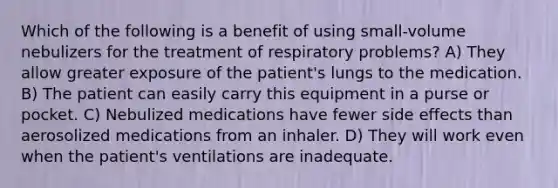 Which of the following is a benefit of using small-volume nebulizers for the treatment of respiratory problems? A) They allow greater exposure of the patient's lungs to the medication. B) The patient can easily carry this equipment in a purse or pocket. C) Nebulized medications have fewer side effects than aerosolized medications from an inhaler. D) They will work even when the patient's ventilations are inadequate.