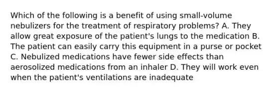 Which of the following is a benefit of using small-volume nebulizers for the treatment of respiratory problems? A. They allow great exposure of the patient's lungs to the medication B. The patient can easily carry this equipment in a purse or pocket C. Nebulized medications have fewer side effects than aerosolized medications from an inhaler D. They will work even when the patient's ventilations are inadequate