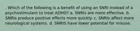 . Which of the following is a benefit of using an SNRI instead of a psychostimulant to treat ADHD? a. SNRIs are more effective. b. SNRIs produce positive effects more quickly. c. SNRIs affect more neurological systems. d. SNRIS have lower potential for misuse.