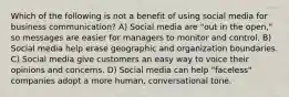 Which of the following is not a benefit of using social media for business communication? A) Social media are "out in the open," so messages are easier for managers to monitor and control. B) Social media help erase geographic and organization boundaries. C) Social media give customers an easy way to voice their opinions and concerns. D) Social media can help "faceless" companies adopt a more human, conversational tone.