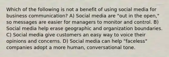 Which of the following is not a benefit of using social media for business communication? A) Social media are "out in the open," so messages are easier for managers to monitor and control. B) Social media help erase geographic and organization boundaries. C) Social media give customers an easy way to voice their opinions and concerns. D) Social media can help "faceless" companies adopt a more human, conversational tone.