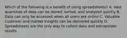 Which of the following is a benefit of using spreadsheets? A. Vast quantities of data can be stored, sorted, and analyzed quickly B. Data can only be accessed when all users are online C. Valuable customer and market insights can be delivered quickly D. Spreadsheets are the only way to collect data and extrapolate results