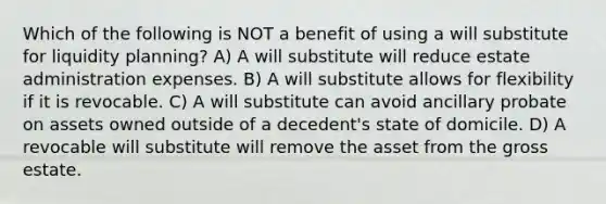 Which of the following is NOT a benefit of using a will substitute for liquidity planning? A) A will substitute will reduce estate administration expenses. B) A will substitute allows for flexibility if it is revocable. C) A will substitute can avoid ancillary probate on assets owned outside of a decedent's state of domicile. D) A revocable will substitute will remove the asset from the gross estate.