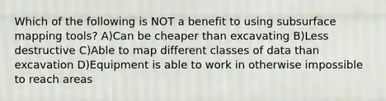 Which of the following is NOT a benefit to using subsurface mapping tools? A)Can be cheaper than excavating B)Less destructive C)Able to map different classes of data than excavation D)Equipment is able to work in otherwise impossible to reach areas