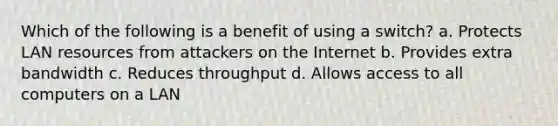 Which of the following is a benefit of using a switch? a. Protects LAN resources from attackers on the Internet b. Provides extra bandwidth c. Reduces throughput d. Allows access to all computers on a LAN