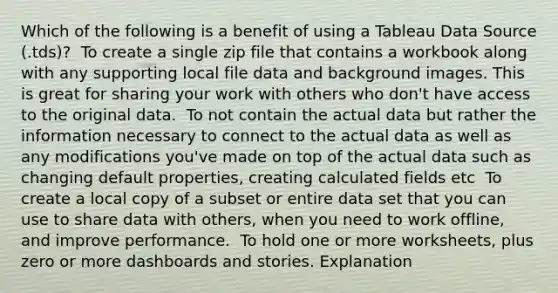 Which of the following is a benefit of using a Tableau Data Source (.tds)? ​ To create a single zip file that contains a workbook along with any supporting local file data and background images. This is great for sharing your work with others who don't have access to the original data. ​ To not contain the actual data but rather the information necessary to connect to the actual data as well as any modifications you've made on top of the actual data such as changing default properties, creating calculated fields etc ​ To create a local copy of a subset or entire data set that you can use to share data with others, when you need to work offline, and improve performance. ​ To hold one or more worksheets, plus zero or more dashboards and stories. Explanation