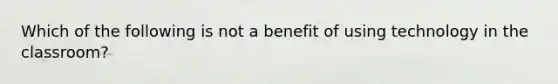 Which of the following is not a benefit of using technology in the classroom?