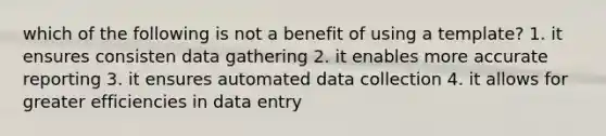 which of the following is not a benefit of using a template? 1. it ensures consisten data gathering 2. it enables more accurate reporting 3. it ensures automated data collection 4. it allows for greater efficiencies in data entry