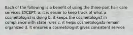 Each of the following is a benefit of using the three-part hair care services EXCEPT: a. it is easier to keep track of what a cosmetologist is doing b. it keeps the cosmetologist in compliance with state rules c. it helps cosmetologists remain organized d. it ensures a cosmetologist gives consistent service