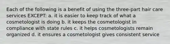 Each of the following is a benefit of using the three-part hair care services EXCEPT: a. it is easier to keep track of what a cosmetologist is doing b. it keeps the cosmetologist in compliance with state rules c. it helps cosmetologists remain organized d. it ensures a cosmetologist gives consistent service