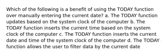 Which of the following is a benefit of using the TODAY function over manually entering the current date? a. The TODAY function updates based on the system clock of the computer b. The TODAY function inserts the current time based on the system clock of the computer c. The TODAY function inserts the current date and time of the system clock of the computer d. The TODAY function allows the user to filter data by the current date