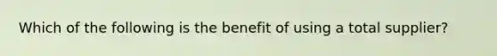 Which of the following is the benefit of using a total supplier?