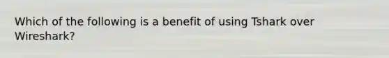 Which of the following is a benefit of using Tshark over Wireshark?