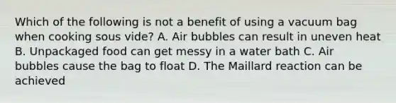 Which of the following is not a benefit of using a vacuum bag when cooking sous vide? A. Air bubbles can result in uneven heat B. Unpackaged food can get messy in a water bath C. Air bubbles cause the bag to float D. The Maillard reaction can be achieved