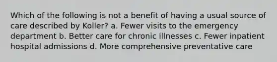 Which of the following is not a benefit of having a usual source of care described by Koller? a. Fewer visits to the emergency department b. Better care for chronic illnesses c. Fewer inpatient hospital admissions d. More comprehensive preventative care