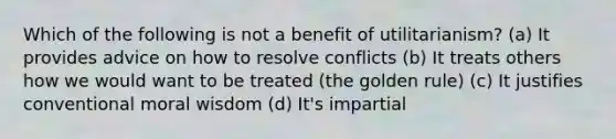 Which of the following is not a benefit of utilitarianism? (a) It provides advice on how to resolve conflicts (b) It treats others how we would want to be treated (the golden rule) (c) It justifies conventional moral wisdom (d) It's impartial