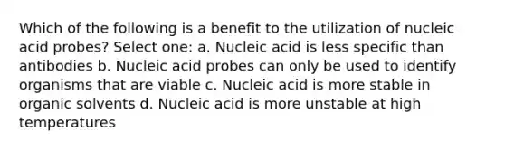 Which of the following is a benefit to the utilization of nucleic acid probes? Select one: a. Nucleic acid is less specific than antibodies b. Nucleic acid probes can only be used to identify organisms that are viable c. Nucleic acid is more stable in organic solvents d. Nucleic acid is more unstable at high temperatures