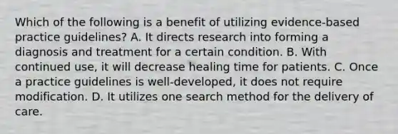 Which of the following is a benefit of utilizing evidence-based practice guidelines? A. It directs research into forming a diagnosis and treatment for a certain condition. B. With continued use, it will decrease healing time for patients. C. Once a practice guidelines is well-developed, it does not require modification. D. It utilizes one search method for the delivery of care.