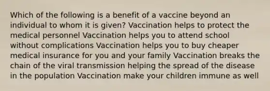 Which of the following is a benefit of a vaccine beyond an individual to whom it is given? Vaccination helps to protect the medical personnel Vaccination helps you to attend school without complications Vaccination helps you to buy cheaper medical insurance for you and your family Vaccination breaks the chain of the viral transmission helping the spread of the disease in the population Vaccination make your children immune as well