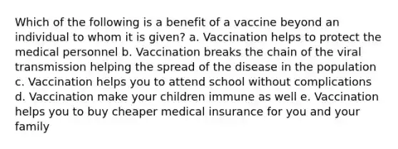 Which of the following is a benefit of a vaccine beyond an individual to whom it is given? a. Vaccination helps to protect the medical personnel b. Vaccination breaks the chain of the viral transmission helping the spread of the disease in the population c. Vaccination helps you to attend school without complications d. Vaccination make your children immune as well e. Vaccination helps you to buy cheaper medical insurance for you and your family