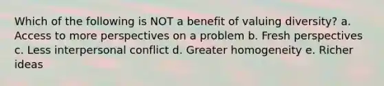 Which of the following is NOT a benefit of valuing diversity? a. Access to more perspectives on a problem b. Fresh perspectives c. Less interpersonal conflict d. Greater homogeneity e. Richer ideas