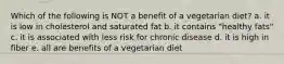 Which of the following is NOT a benefit of a vegetarian diet? a. it is low in cholesterol and saturated fat b. it contains "healthy fats" c. it is associated with less risk for chronic disease d. it is high in fiber e. all are benefits of a vegetarian diet