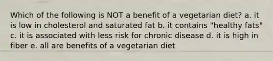 Which of the following is NOT a benefit of a vegetarian diet? a. it is low in cholesterol and saturated fat b. it contains "healthy fats" c. it is associated with less risk for chronic disease d. it is high in fiber e. all are benefits of a vegetarian diet