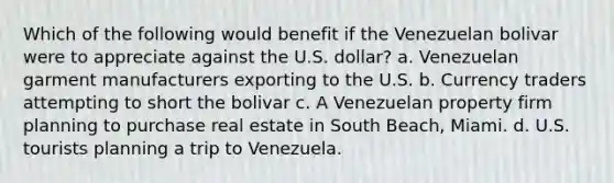 Which of the following would benefit if the Venezuelan bolivar were to appreciate against the U.S. dollar? a. Venezuelan garment manufacturers exporting to the U.S. b. Currency traders attempting to short the bolivar c. A Venezuelan property firm planning to purchase real estate in South Beach, Miami. d. U.S. tourists planning a trip to Venezuela.