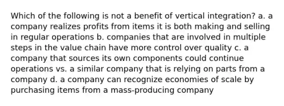 Which of the following is not a benefit of vertical integration? a. a company realizes profits from items it is both making and selling in regular operations b. companies that are involved in multiple steps in the value chain have more control over quality c. a company that sources its own components could continue operations vs. a similar company that is relying on parts from a company d. a company can recognize economies of scale by purchasing items from a mass-producing company