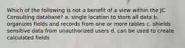 Which of the following is not a benefit of a view within the JC Consulting database? a. single location to store all data b. organizes fields and records from one or more tables c. shields sensitive data from unauthorized users d. can be used to create calculated fields