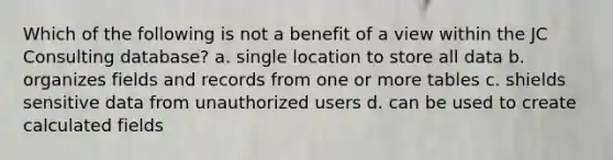 Which of the following is not a benefit of a view within the JC Consulting database? a. single location to store all data b. organizes fields and records from one or more tables c. shields sensitive data from unauthorized users d. can be used to create calculated fields