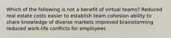 Which of the following is not a benefit of virtual teams? Reduced real estate costs easier to establish team cohesion ability to share knowledge of diverse markets improved brainstorming reduced work-life conflicts for employees