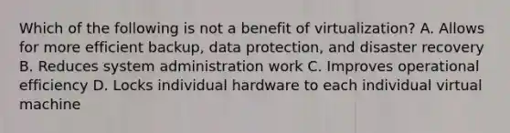 Which of the following is not a benefit of virtualization? A. Allows for more efficient backup, data protection, and disaster recovery B. Reduces system administration work C. Improves operational efficiency D. Locks individual hardware to each individual virtual machine