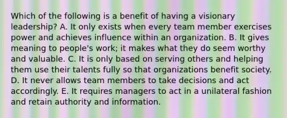 Which of the following is a benefit of having a visionary leadership? A. It only exists when every team member exercises power and achieves influence within an organization. B. It gives meaning to people's work; it makes what they do seem worthy and valuable. C. It is only based on serving others and helping them use their talents fully so that organizations benefit society. D. It never allows team members to take decisions and act accordingly. E. It requires managers to act in a unilateral fashion and retain authority and information.