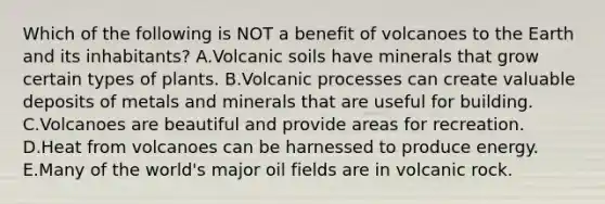 Which of the following is NOT a benefit of volcanoes to the Earth and its inhabitants? A.Volcanic soils have minerals that grow certain types of plants. B.Volcanic processes can create valuable deposits of metals and minerals that are useful for building. C.Volcanoes are beautiful and provide areas for recreation. D.Heat from volcanoes can be harnessed to produce energy. E.Many of the world's major oil fields are in volcanic rock.