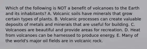 Which of the following is NOT a benefit of volcanoes to the Earth and its inhabitants? A. Volcanic soils have minerals that grow certain types of plants. B. Volcanic processes can create valuable deposits of metals and minerals that are useful for building. C. Volcanoes are beautiful and provide areas for recreation. D. Heat from volcanoes can be harnessed to produce energy. E. Many of the world's major oil fields are in volcanic rock.