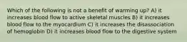 Which of the following is not a benefit of warming up? A) it increases blood flow to active skeletal muscles B) it increases blood flow to the myocardium C) it increases the disassociation of hemoglobin D) it increases blood flow to the digestive system