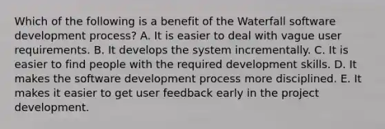 Which of the following is a benefit of the Waterfall software development process? A. It is easier to deal with vague user requirements. B. It develops the system incrementally. C. It is easier to find people with the required development skills. D. It makes the software development process more disciplined. E. It makes it easier to get user feedback early in the project development.