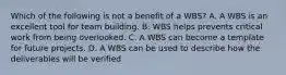 Which of the following is not a benefit of a WBS? A. A WBS is an excellent tool for team building. B. WBS helps prevents critical work from being overlooked. C. A WBS can become a template for future projects. D. A WBS can be used to describe how the deliverables will be verified