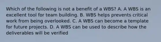 Which of the following is not a benefit of a WBS? A. A WBS is an excellent tool for <a href='https://www.questionai.com/knowledge/k9shjxM4lP-team-building' class='anchor-knowledge'>team building</a>. B. WBS helps prevents critical work from being overlooked. C. A WBS can become a template for future projects. D. A WBS can be used to describe how the deliverables will be verified