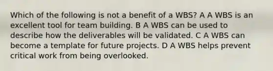 Which of the following is not a benefit of a WBS? A A WBS is an excellent tool for team building. B A WBS can be used to describe how the deliverables will be validated. C A WBS can become a template for future projects. D A WBS helps prevent critical work from being overlooked.