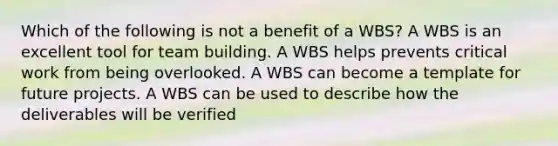 Which of the following is not a benefit of a WBS? A WBS is an excellent tool for team building. A WBS helps prevents critical work from being overlooked. A WBS can become a template for future projects. A WBS can be used to describe how the deliverables will be verified