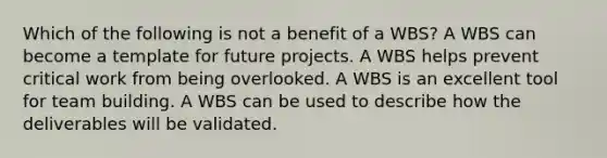 Which of the following is not a benefit of a WBS? A WBS can become a template for future projects. A WBS helps prevent critical work from being overlooked. A WBS is an excellent tool for team building. A WBS can be used to describe how the deliverables will be validated.