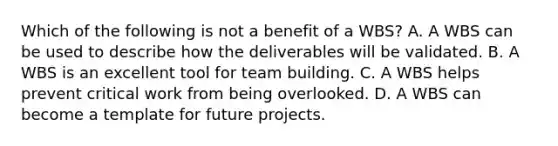 Which of the following is not a benefit of a WBS? A. A WBS can be used to describe how the deliverables will be validated. B. A WBS is an excellent tool for team building. C. A WBS helps prevent critical work from being overlooked. D. A WBS can become a template for future projects.