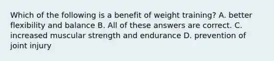 Which of the following is a benefit of weight training? A. better flexibility and balance B. All of these answers are correct. C. increased muscular strength and endurance D. prevention of joint injury